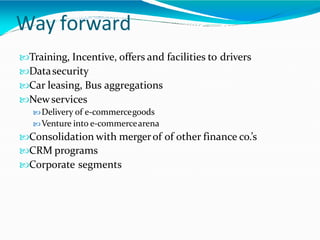 Way forward
Training, Incentive, offers and facilities to drivers
Datasecurity
Car leasing, Bus aggregations
Newservices
Delivery of e-commercegoods
Venture into e-commercearena
Consolidation with mergerof of other finance co.’s
CRM programs
Corporate segments
 
