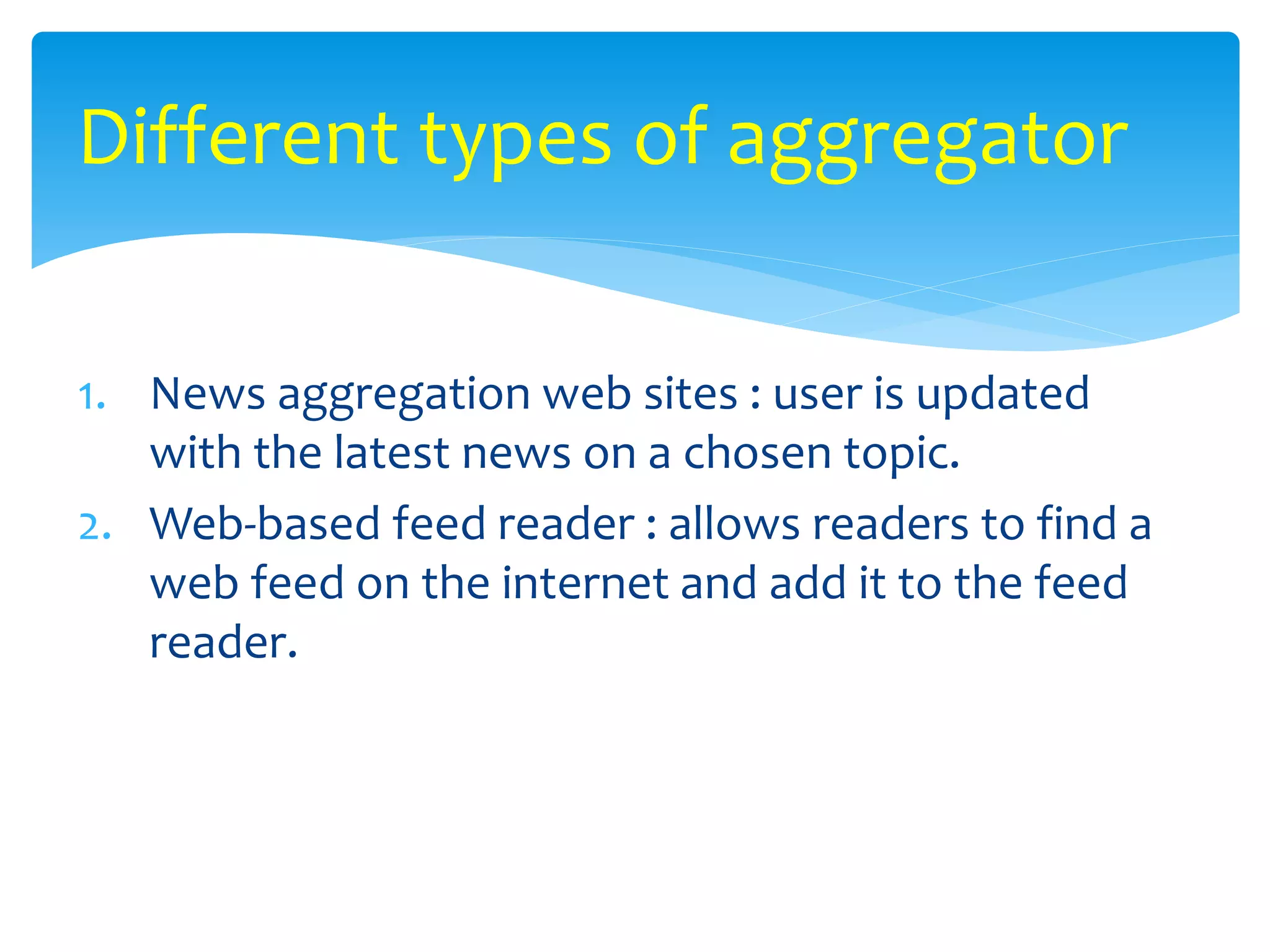 1. News aggregation web sites : user is updated
with the latest news on a chosen topic.
2. Web-based feed reader : allows readers to find a
web feed on the internet and add it to the feed
reader.
Different types of aggregator
 