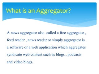 A news aggregator also called a free aggregator ,
feed reader , news reader or simply aggregator is
a software or a web application which aggregates
syndicate web content such as blogs , podcasts
and video blogs.
What is an Aggregator?
 