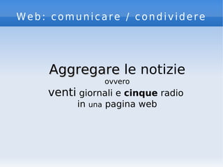 Web: comunicare / condividere
AggregareAggregare le notizie
ovvero
venti giornali e cinque radio
in una pagina web
 