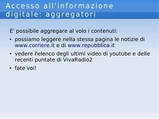 Accesso all'informazione
digitale: aggregatori
E' possibile aggregare al volo i contenuti:
● possiamo leggere nella stessa pagina le notizie di
www.corriere.it e di www.repubblica.it
● vedere l'elenco degli ultimi video di youtube e delle
recenti puntate di VivaRadio2
● fate voi!
 