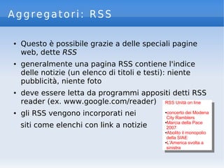 Aggregatori: RSS
● Questo è possibile grazie a delle speciali pagine
web, dette RSS
● generalmente una pagina RSS contiene l'indice
delle notizie (un elenco di titoli e testi): niente
pubblicità, niente foto
● deve essere letta da programmi appositi detti RSS
reader (ex. www.google.com/reader)
● gli RSS vengono incorporati nei
siti come elenchi con link a notizie
RSS Unità on line
●concerto dei Modena
City Ramblers
●Marcia della Pace
2007
●Abolito il monopolio
della SIAE
●L'America svolta a
sinistra
RSS Unità on line
●concerto dei Modena
City Ramblers
●Marcia della Pace
2007
●Abolito il monopolio
della SIAE
●L'America svolta a
sinistra
 
