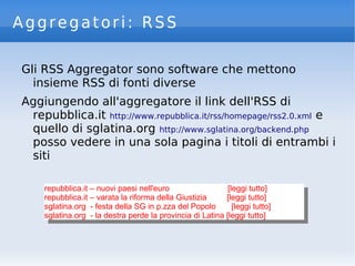 Aggregatori: RSS
Gli RSS Aggregator sono software che mettono
insieme RSS di fonti diverse
Aggiungendo all'aggregatore il link dell'RSS di
repubblica.it http://www.repubblica.it/rss/homepage/rss2.0.xml e
quello di sglatina.org http://www.sglatina.org/backend.php
posso vedere in una sola pagina i titoli di entrambi i
siti
repubblica.it – nuovi paesi nell'euro [leggi tutto]
repubblica.it – varata la riforma della Giustizia [leggi tutto]
sglatina.org - festa della SG in p.zza del Popolo [leggi tutto]
sglatina.org - la destra perde la provincia di Latina [leggi tutto]
repubblica.it – nuovi paesi nell'euro [leggi tutto]
repubblica.it – varata la riforma della Giustizia [leggi tutto]
sglatina.org - festa della SG in p.zza del Popolo [leggi tutto]
sglatina.org - la destra perde la provincia di Latina [leggi tutto]
 