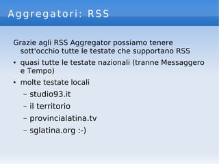 Aggregatori: RSS
Grazie agli RSS Aggregator possiamo tenere
sott'occhio tutte le testate che supportano RSS
● quasi tutte le testate nazionali (tranne Messaggero
e Tempo)
● molte testate locali
– studio93.it
– il territorio
– provincialatina.tv
– sglatina.org :-)
 