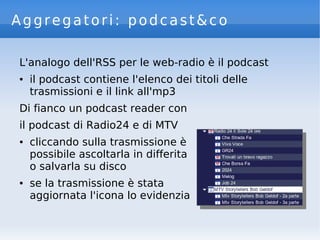 Aggregatori: podcast&co
L'analogo dell'RSS per le web-radio è il podcast
● il podcast contiene l'elenco dei titoli delle
trasmissioni e il link all'mp3
Di fianco un podcast reader con
il podcast di Radio24 e di MTV
● cliccando sulla trasmissione è
possibile ascoltarla in differita
o salvarla su disco
● se la trasmissione è stata
aggiornata l'icona lo evidenzia
 