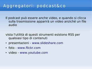 Aggregatori: podcast&co
Il podcast può essere anche video, e quando si clicca
sulla trasmissione apparirà un video anziché un file
audio
vista l'utilità di questi strumenti esistono RSS per
qualsiasi tipo di contenuti
● presentazioni - www.slideshare.com
● foto - www.flickr.com
● video - www.youtube.com
 