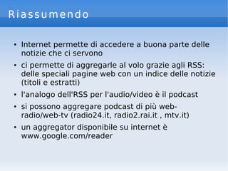 Riassumendo
● Internet permette di accedere a buona parte delle
notizie che ci servono
● ci permette di aggregarle al volo grazie agli RSS:
delle speciali pagine web con un indice delle notizie
(titoli e estratti)
● l'analogo dell'RSS per l'audio/video è il podcast
● si possono aggregare podcast di più web-
radio/web-tv (radio24.it, radio2.rai.it , mtv.it)
● un aggregator disponibile su internet è
www.google.com/reader
 