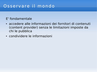 Osservare il mondo
E' fondamentale
● accedere alle informazioni dei fornitori di contenuti
(content provider) senza le limitazioni imposte da
chi le pubblica
● condividere le informazioni
 