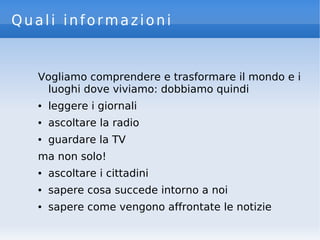 Quali informazioni
Vogliamo comprendere e trasformare il mondo e i
luoghi dove viviamo: dobbiamo quindi
● leggere i giornali
● ascoltare la radio
● guardare la TV
ma non solo!
● ascoltare i cittadini
● sapere cosa succede intorno a noi
● sapere come vengono affrontate le notizie
 