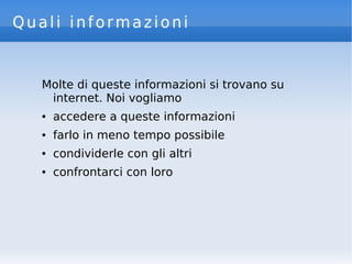 Quali informazioni
Molte di queste informazioni si trovano su
internet. Noi vogliamo
● accedere a queste informazioni
● farlo in meno tempo possibile
● condividerle con gli altri
● confrontarci con loro
 