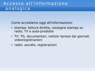 Accesso all'informazione
analogica
Come accediamo oggi all'informazione:
● stampa: lettura diretta, rassegne stampa su
radio, TV e auto-prodotte
● TV: TG, documentari, notizie riprese dai giornali,
videoregistrazioni
● radio: ascolto, registrazioni
 
