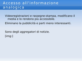 Accesso all'informazione
analogica
Videoregistrazioni e rassegne-stampa, modificano il
media e lo rendono più accessibile.
Eliminano la pubblicità e parti meno interessanti.
Sono degli aggregatori di notizie.
[img:]
 