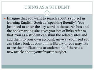 USING AS A STUDENT
 Imagine that you want to search about a subject in
learning English. Such as “speaking fluently”. You
just need to enter the key word in the search box and
the bookmarking site gives you lots of links refer to
that. You as a student can skim the related sites and
add them to your own account. Anyway you need you
can take a look at your online library or you may like
to see the notifications to understand if there is a
new article about your favorite subject.
 