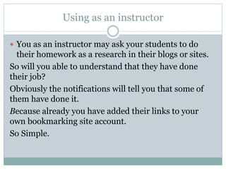 Using as an instructor
 You as an instructor may ask your students to do
their homework as a research in their blogs or sites.
So will you able to understand that they have done
their job?
Obviously the notifications will tell you that some of
them have done it.
Because already you have added their links to your
own bookmarking site account.
So Simple.
 