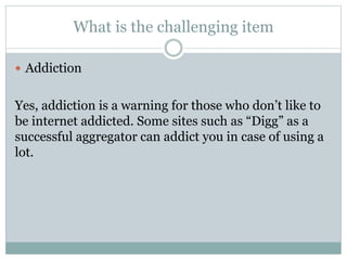 What is the challenging item
 Addiction
Yes, addiction is a warning for those who don’t like to
be internet addicted. Some sites such as “Digg” as a
successful aggregator can addict you in case of using a
lot.
 