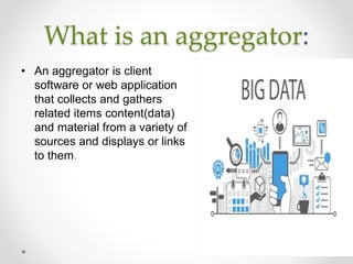 What is an aggregator:
• An aggregator is client
software or web application
that collects and gathers
related items content(data)
and material from a variety of
sources and displays or links
to them.