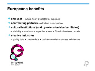 Europeana benefits
 end user – culture freely available for everyone
 contributing partners – attention + co-creation
 cultural institutions (and by extension Member States)
– visibility + standards + expertise + tools + Cloud + business models
 creative industries
– quality data + creative labs + business models + access to investors
 