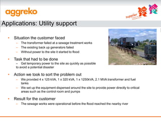 Applications: Utility support

  •   Situation the customer faced
       –   The transformer failed at a sewage treatment works
       –   The existing back up generators failed
       –   Without power to the site it started to flood

  •   Task that had to be done
       – Get temporary power to the site as quickly as possible
       to avoid a potential disaster

  •   Action we took to sort the problem out
       –   We provided 4 x 125 kVA, 1 x 320 kVA, 1 x 1250kVA, 2.1 MVA transformer and fuel
           tanks
       –   We set up the equipment dispersed around the site to provide power directly to critical
           areas such as the control room and pumps

  •   Result for the customer
       –   The sewage works were operational before the flood reached the nearby river
 