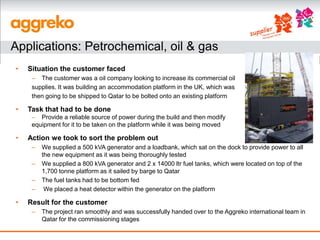 Applications: Petrochemical, oil & gas
•   Situation the customer faced
     – The customer was a oil company looking to increase its commercial oil
     supplies. It was building an accommodation platform in the UK, which was
     then going to be shipped to Qatar to be bolted onto an existing platform

•   Task that had to be done
     – Provide a reliable source of power during the build and then modify
     equipment for it to be taken on the platform while it was being moved

•   Action we took to sort the problem out
     –   We supplied a 500 kVA generator and a loadbank, which sat on the dock to provide power to all
         the new equipment as it was being thoroughly tested
     –   We supplied a 800 kVA generator and 2 x 14000 ltr fuel tanks, which were located on top of the
         1,700 tonne platform as it sailed by barge to Qatar
     –   The fuel tanks had to be bottom fed
     –    We placed a heat detector within the generator on the platform

•   Result for the customer
     –   The project ran smoothly and was successfully handed over to the Aggreko international team in
         Qatar for the commissioning stages
 