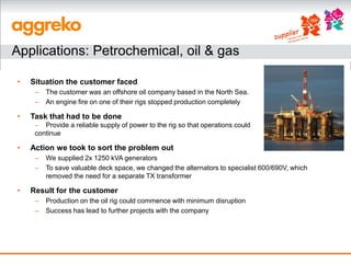 Applications: Petrochemical, oil & gas

•   Situation the customer faced
     –   The customer was an offshore oil company based in the North Sea.
     –   An engine fire on one of their rigs stopped production completely

•   Task that had to be done
     – Provide a reliable supply of power to the rig so that operations could
     continue

•   Action we took to sort the problem out
     –   We supplied 2x 1250 kVA generators
     –   To save valuable deck space, we changed the alternators to specialist 600/690V, which
         removed the need for a separate TX transformer

•   Result for the customer
     –   Production on the oil rig could commence with minimum disruption
     –   Success has lead to further projects with the company
 