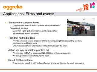 Applications: Films and events

•   Situation the customer faced
     – The customer was the world’s premier aerospace event –
     Farnborough air show
     – More than 1,200 global companies exhibit at the show
     – It is broadcast across the world

•   Task that had to be done
     –   Provide a reliable source of power for the show including the broadcasting facilities,
         concessions and big screens
     –   Ensure the equipment was installed without intruding on the show

•   Action we took to sort the problem out
     –   We provided 15 MVA of power and 120,000 litres of fuel management
     –   We set up watchkeep staff around the clock

•   Result for the customer
     –   The event ran smoothly with no loss of power at any point during the week long event
 