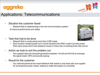 Applications: Telecommunications

  •   Situation the customer faced
       – Network Rail is implementing a new rail communications system
       to improve performance and safety



  •   Task that had to be done
       –   Network Rail is constructing more than 2,000 masts
       –   Each location needed power but in some situations the DNO couldn’t provide power,
           there were areas which had wayleave issues or there was no existing track side source

  •   Action we took to sort the problem out
       –   We supplied silenced canopied generators between 15 kVA and 45 kVA to recharge
           the signal masts’ UPS and provide backup

  •   Result for the customer
       –   Our national presence has meant Network Rail needs to only liaise with one supplier
           for its temporary power needs, helping to make the project run smoothly
 