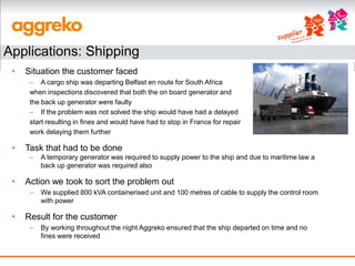 Applications: Shipping
 •   Situation the customer faced
      – A cargo ship was departing Belfast en route for South Africa
      when inspections discovered that both the on board generator and
      the back up generator were faulty
      – If the problem was not solved the ship would have had a delayed
      start resulting in fines and would have had to stop in France for repair
      work delaying them further

 •   Task that had to be done
      –   A temporary generator was required to supply power to the ship and due to maritime law a
          back up generator was required also

 •   Action we took to sort the problem out
      –   We supplied 800 kVA containerised unit and 100 metres of cable to supply the control room
          with power

 •   Result for the customer
      –   By working throughout the night Aggreko ensured that the ship departed on time and no
          fines were received
 