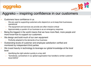 Aggreko – inspiring confidence in our customers
•    Customers have confidence in us
      –   We are used to supporting customers who depend on us to keep their businesses
          operational
      –   The equipment and services we provide are often mission-critical
      –   Approximately a quarter of our business is as an emergency response
•    Being the biggest in the world means that we have more fleet, more people and
     more know-how to support our customers
•    We design and build much of our own equipment
      –   Perfectly adapted to the demands of our business
•    Outstanding levels of customer and employee satisfaction verified and
     monitored by independent third parties
•    We invest heavily in technology to leverage our global knowledge at the local
     level
      –   Identifying the right solution quickly is a key skill
      –   “Somebody, somewhere in our global organisation has handled a similar customer
          issue before”
 