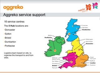 Aggreko service support
16 service centres
The 5 Hub locations are:
•Doncaster
•Sutton
•Bristol
•Dumbarton
•Portlaoise


Logistics team based on site, to
organise the transport to and from
sites.
 