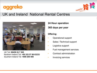 UK and Ireland National Rental Centres

                                            24 Hour operation
                                            365 days per year

                                            Offering:
                                            •   Operational support
                                            •   Sales / Technical support
                                            •   Logistics support
                                            •   Fuel management services
UK Tel: 08458 24 7 365
Northern Ireland Tel: +00 353 57 86 63233   •   Contract administration
Southern Ireland Tel: 1890 200 400          •   Invoicing services
 