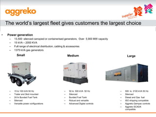 The world’s largest fleet gives customers the largest choice

•   Power generation
     –   13,500 silenced canopied or containerised generators; Over 5,900 MW capacity
     –   15 kVA – 2000 KVA
     –   Full range of electrical distribution, cabling & accessories
     –   1375 kVA gas generators
           Small                                     Medium                                  Large




     –   15 to 100 kVA 50 Hz                     –   50 to 500 kVA 50 Hz                –   500 to 2100 kVA 50 Hz
     –   Trailer and Skid mounted                –   Silenced                           –   Silenced
     –   24 hr Bunded Fuel Tank                  –   Bunded Fuel Tank                   –   Diesel and Gas fuel
     –   Silenced                                –   Robust and versatile               –   ISO shipping compatible
     –   Versatile power configurations          –   Advanced Digital controls          –   Aggreko Gempac controls
                                                                                        –   Aggreko SCADA
                                                                                            compatible
 