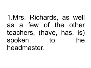 Mrs. Richards, as well as a few of the other teachers, (have, has, is) spoken to the headmaster.  