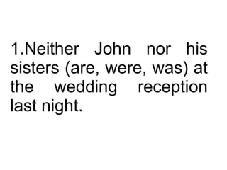 Neither John nor his sisters (are, were, was) at the wedding reception last night.  