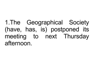 The Geographical Society (have, has, is) postponed its meeting to next Thursday afternoon.  