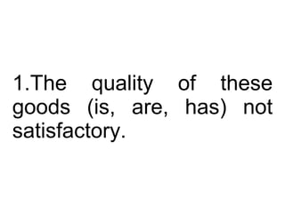 The quality of these goods (is, are, has) not satisfactory.  