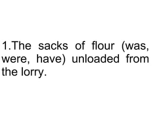 The sacks of flour (was, were, have) unloaded from the lorry.  