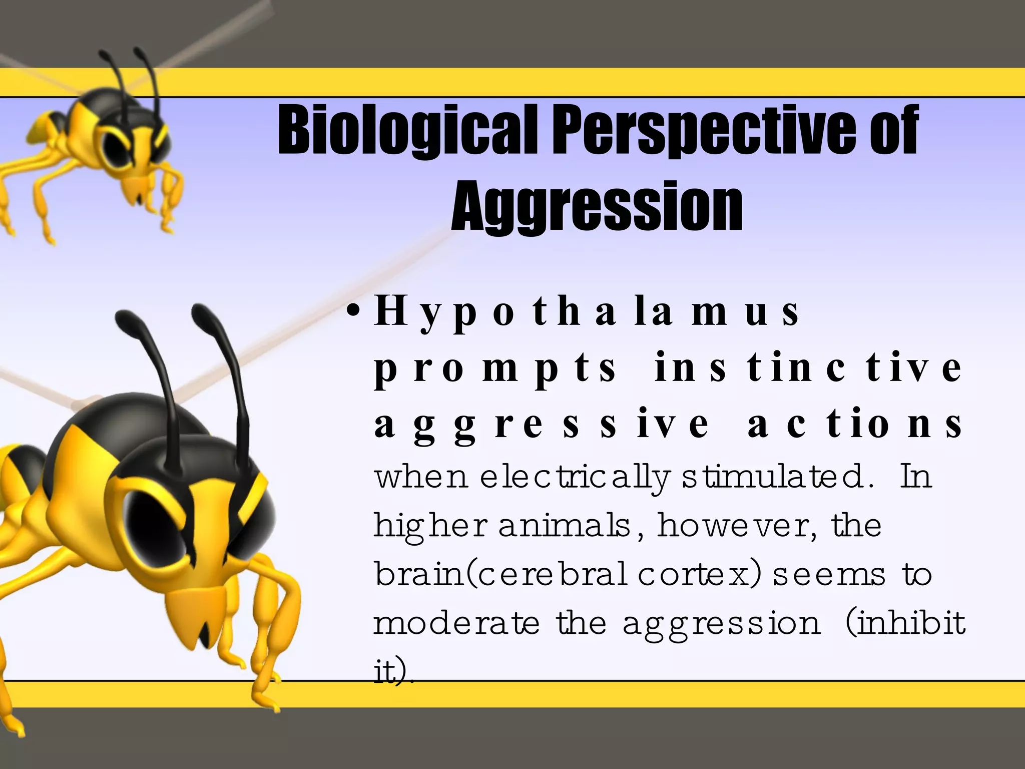 Biological Perspective of Aggression Hypothalamus prompts instinctive aggressive actions   when electrically stimulated.  In higher animals, however, the brain(cerebral cortex) seems to moderate the aggression  (inhibit it). 