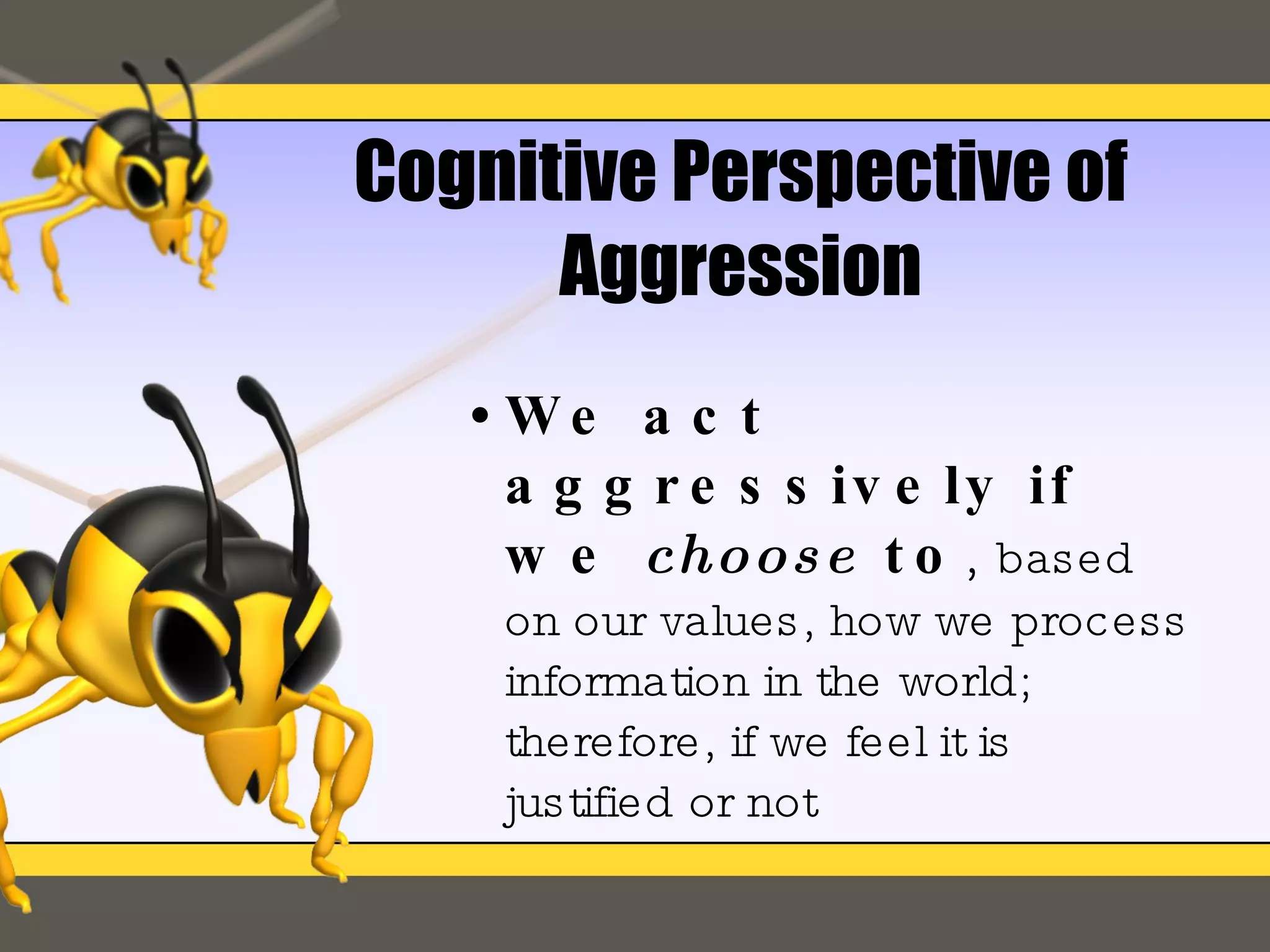 Cognitive Perspective of Aggression We act aggressively if we  choose  to ,  based on our values, how we process information in the world; therefore, if we feel it is  justified or not 