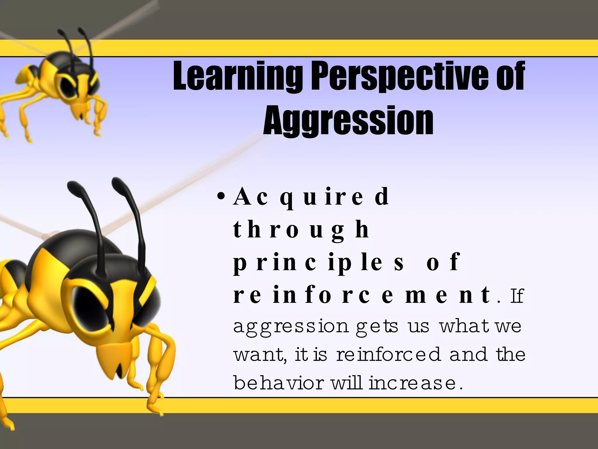 Learning Perspective of Aggression Acquired through principles of reinforcement .  If aggression gets us what we want, it is reinforced and the behavior will increase. 
