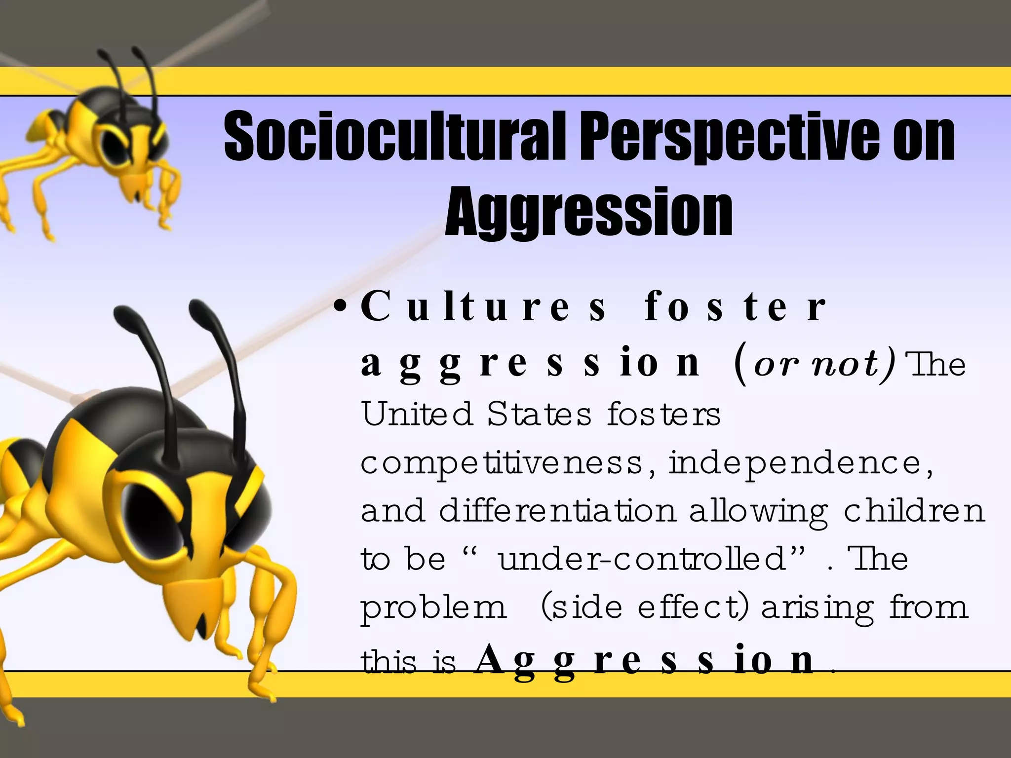 Sociocultural Perspective on Aggression Cultures foster aggression  ( or not)   The United States fosters competitiveness, independence, and differentiation allowing children to be “under-controlled”. The problem  (side effect) arising from this is   Aggression . 