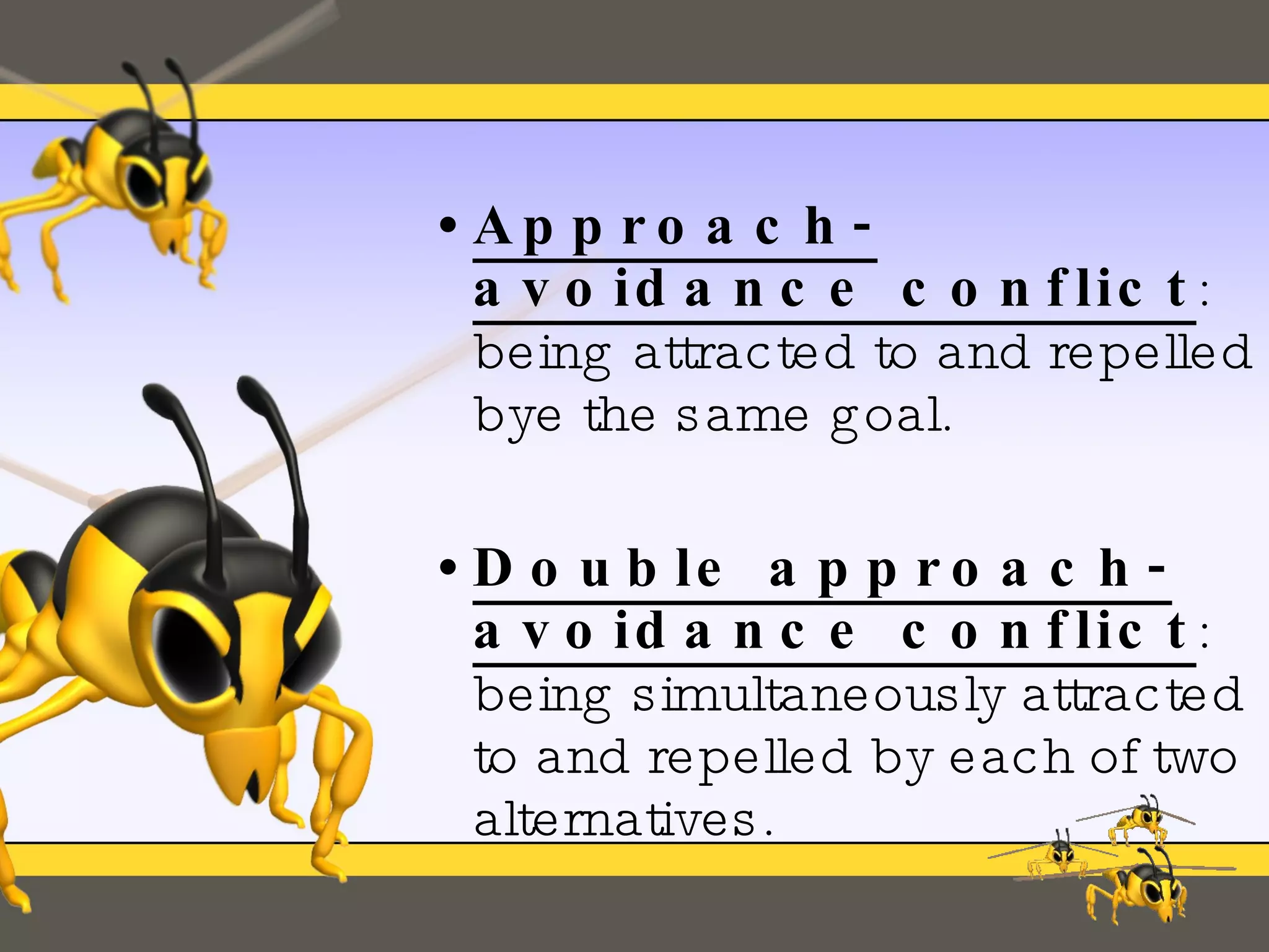 Approach-avoidance conflict : being attracted to and repelled bye the same goal. Double approach-avoidance conflict : being simultaneously attracted to and repelled by each of two alternatives. 