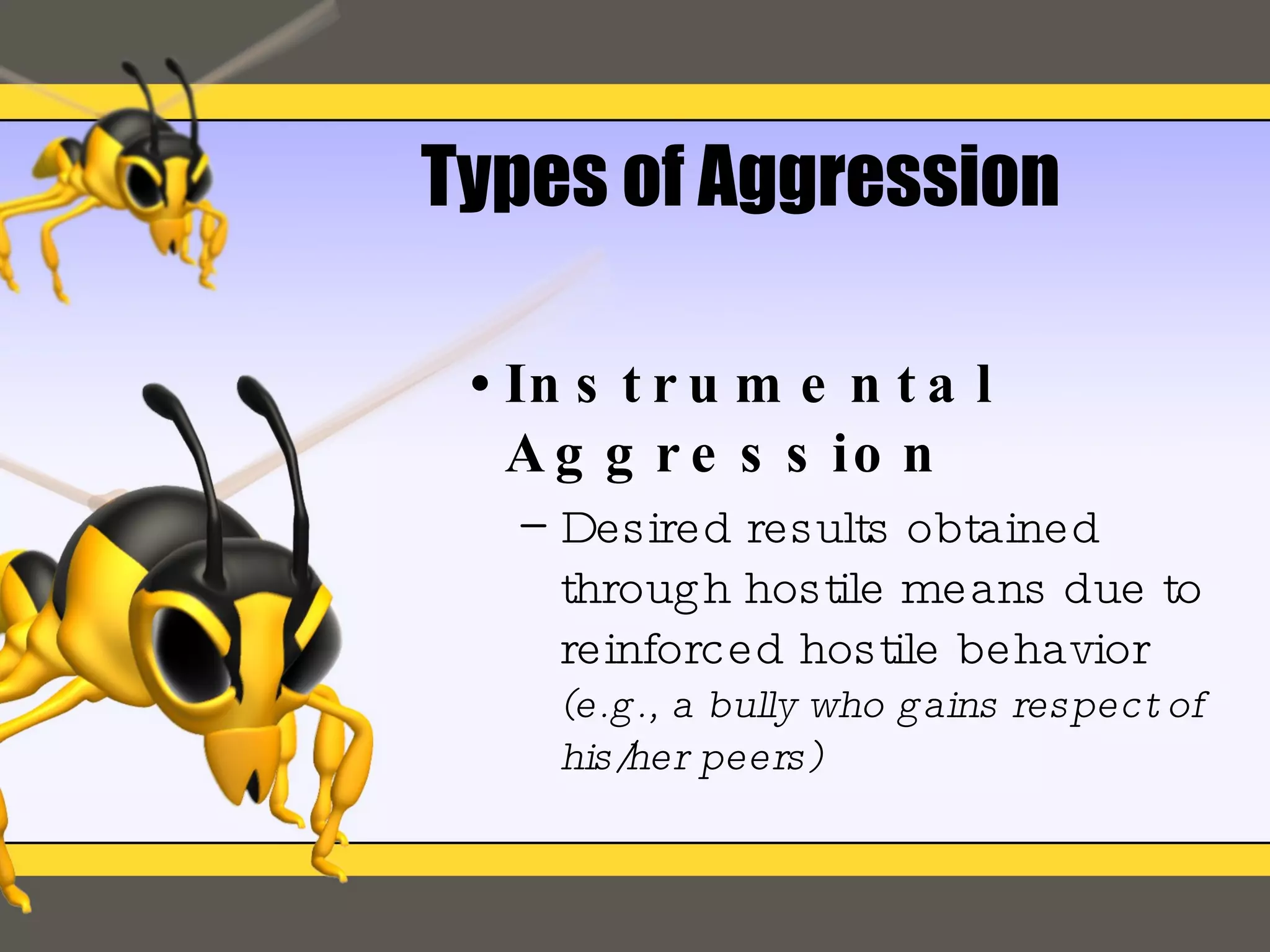 Types of Aggression Instrumental Aggression Desired results obtained through hostile means due to reinforced hostile behavior  (e.g., a bully who gains respect of his/her peers) 