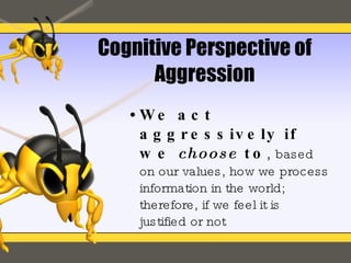 Cognitive Perspective of Aggression We act aggressively if we  choose  to ,  based on our values, how we process information in the world; therefore, if we feel it is  justified or not 