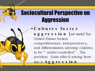 Sociocultural Perspective on Aggression Cultures foster aggression  ( or not)   The United States fosters competitiveness, independence, and differentiation allowing children to be “under-controlled”. The problem  (side effect) arising from this is   Aggression . 