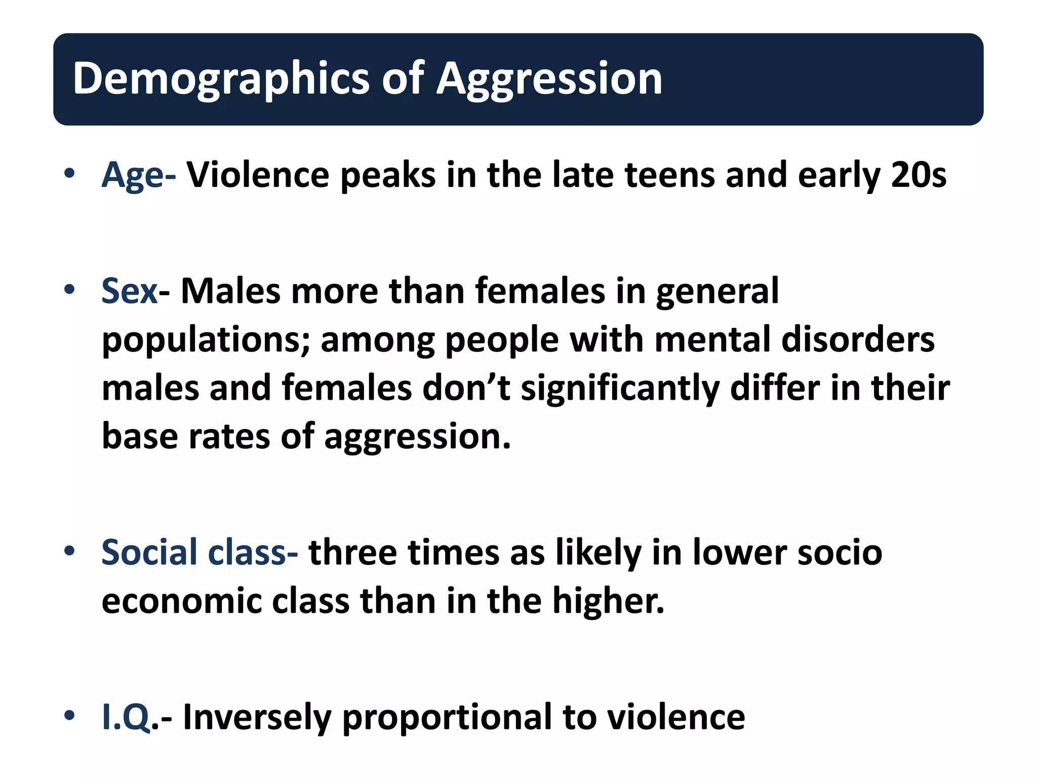 Demographics of Aggression
• Age- Violence peaks in the late teens and early 20s
• Sex- Males more than females in general
populations; among people with mental disorders
males and females don’t significantly differ in their
base rates of aggression.
• Social class- three times as likely in lower socio
economic class than in the higher.
• I.Q.- Inversely proportional to violence
 