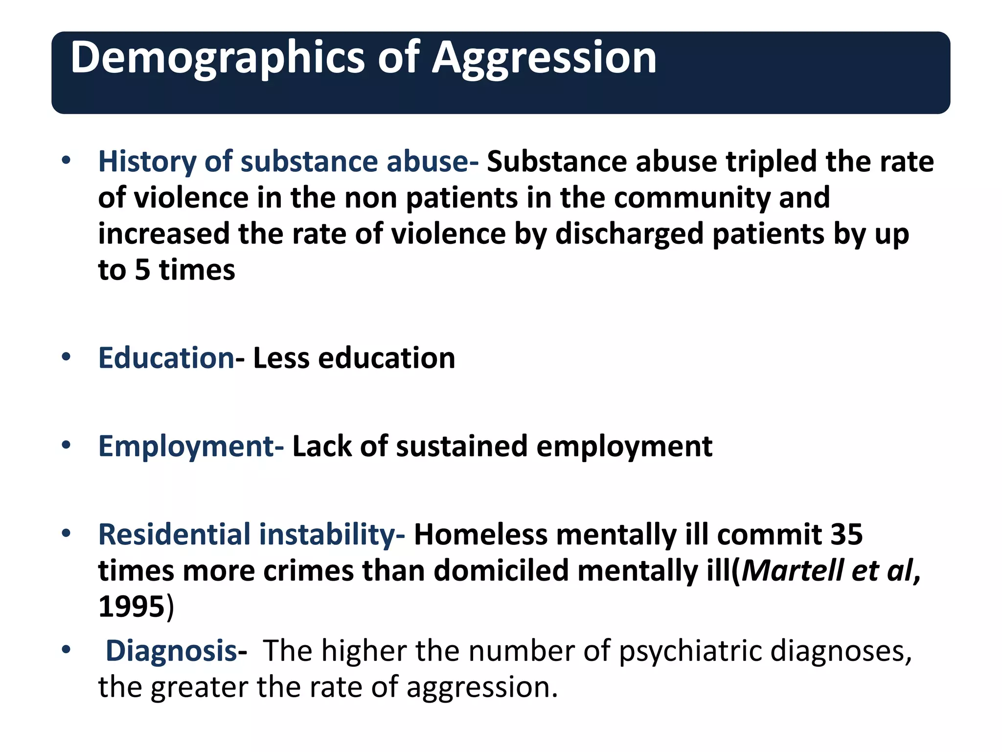 Demographics of Aggression
• History of substance abuse- Substance abuse tripled the rate
of violence in the non patients in the community and
increased the rate of violence by discharged patients by up
to 5 times
• Education- Less education
• Employment- Lack of sustained employment
• Residential instability- Homeless mentally ill commit 35
times more crimes than domiciled mentally ill(Martell et al,
1995)
• Diagnosis- The higher the number of psychiatric diagnoses,
the greater the rate of aggression.
 