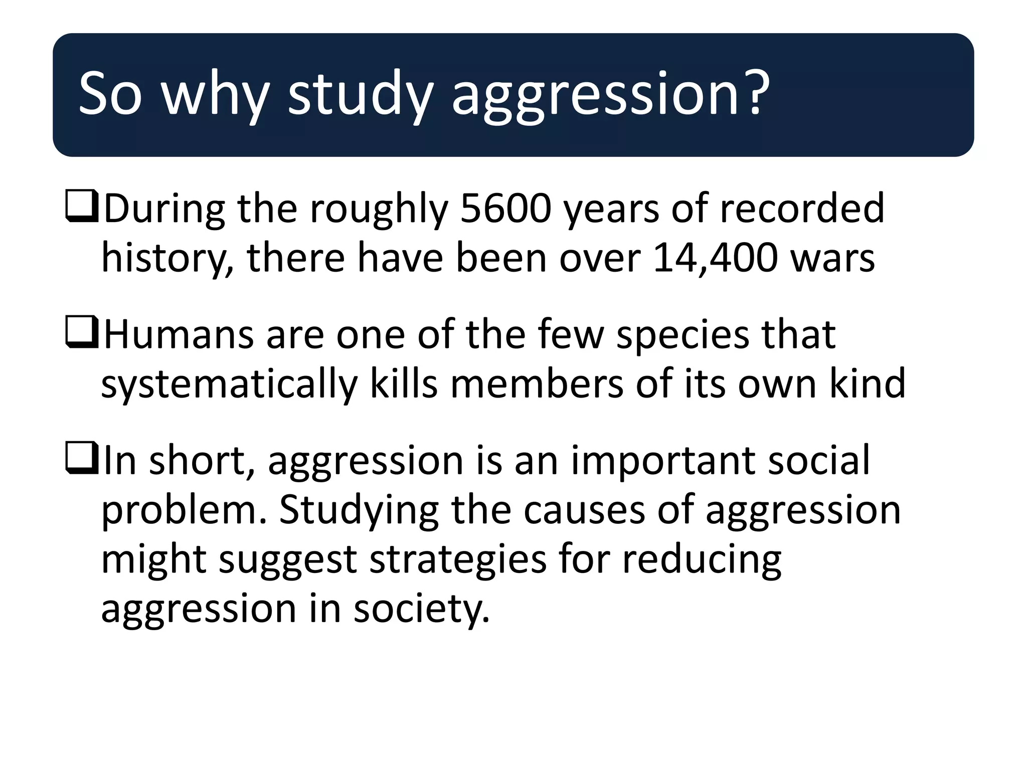 So why study aggression?
During the roughly 5600 years of recorded
history, there have been over 14,400 wars
Humans are one of the few species that
systematically kills members of its own kind
In short, aggression is an important social
problem. Studying the causes of aggression
might suggest strategies for reducing
aggression in society.
 