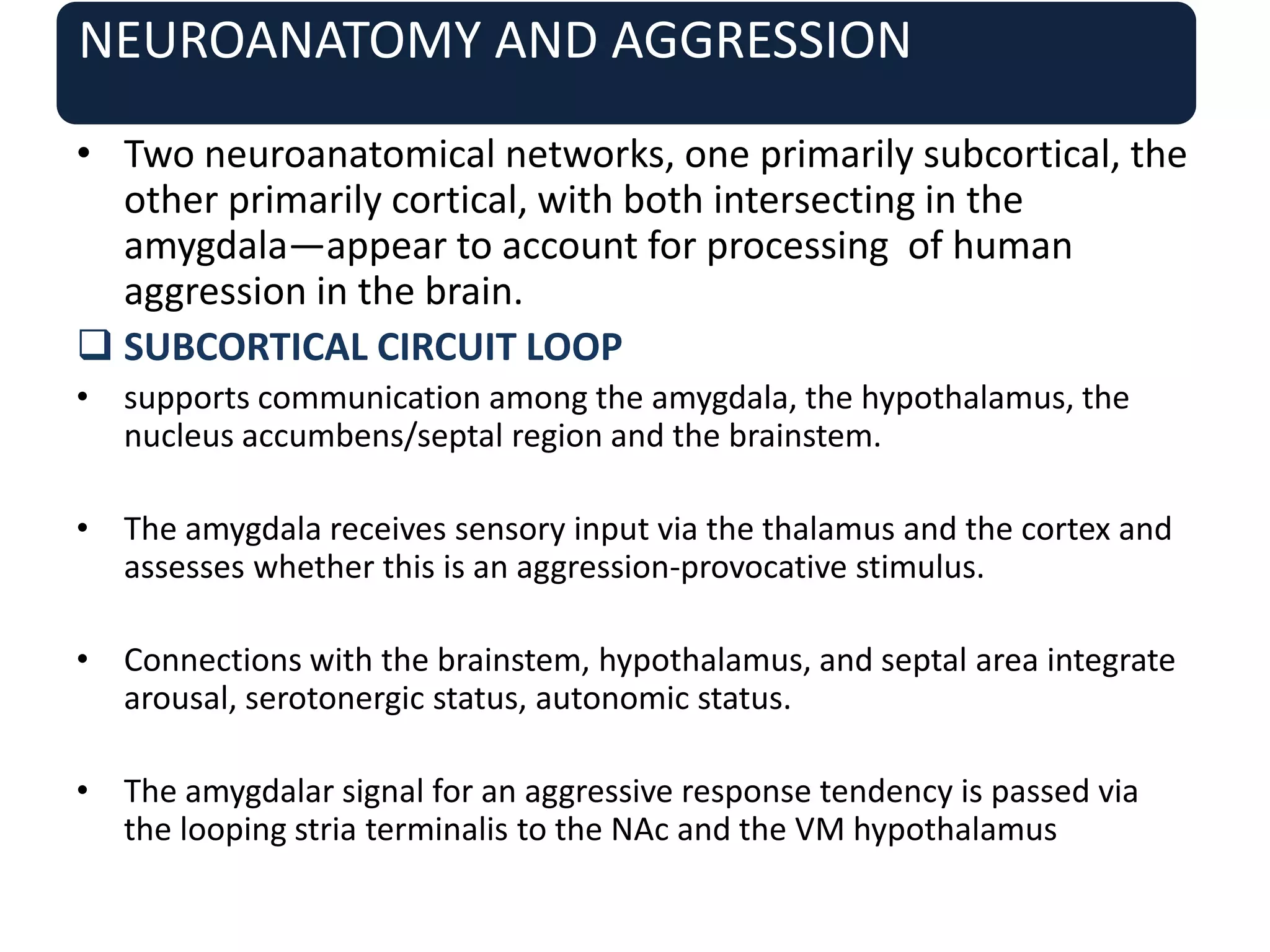 NEUROANATOMY AND AGGRESSION
• Two neuroanatomical networks, one primarily subcortical, the
other primarily cortical, with both intersecting in the
amygdala—appear to account for processing of human
aggression in the brain.
 SUBCORTICAL CIRCUIT LOOP
• supports communication among the amygdala, the hypothalamus, the
nucleus accumbens/septal region and the brainstem.
• The amygdala receives sensory input via the thalamus and the cortex and
assesses whether this is an aggression-provocative stimulus.
• Connections with the brainstem, hypothalamus, and septal area integrate
arousal, serotonergic status, autonomic status.
• The amygdalar signal for an aggressive response tendency is passed via
the looping stria terminalis to the NAc and the VM hypothalamus
 