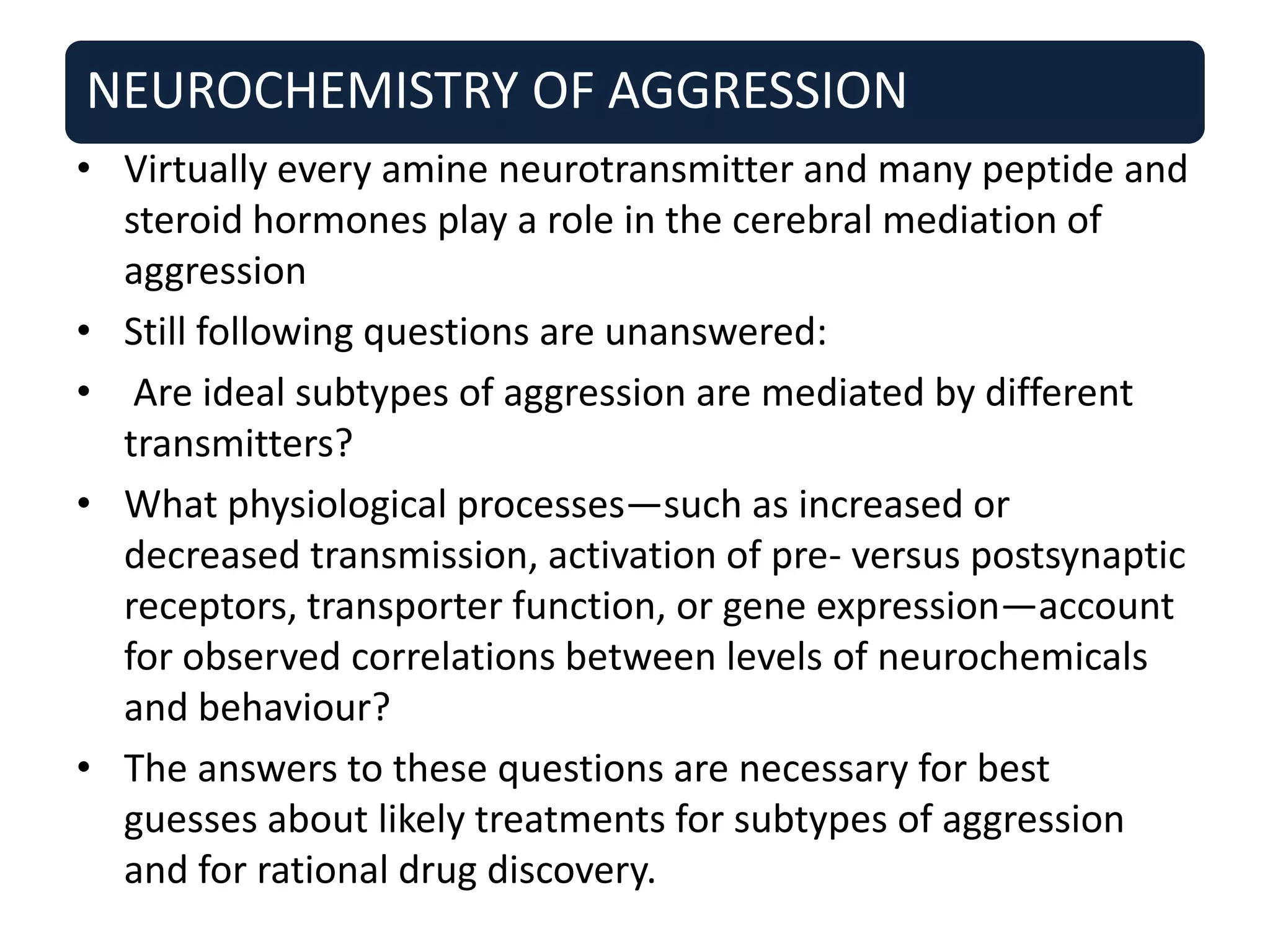 NEUROCHEMISTRY OF AGGRESSION
• Virtually every amine neurotransmitter and many peptide and
steroid hormones play a role in the cerebral mediation of
aggression
• Still following questions are unanswered:
• Are ideal subtypes of aggression are mediated by different
transmitters?
• What physiological processes—such as increased or
decreased transmission, activation of pre- versus postsynaptic
receptors, transporter function, or gene expression—account
for observed correlations between levels of neurochemicals
and behaviour?
• The answers to these questions are necessary for best
guesses about likely treatments for subtypes of aggression
and for rational drug discovery.
 