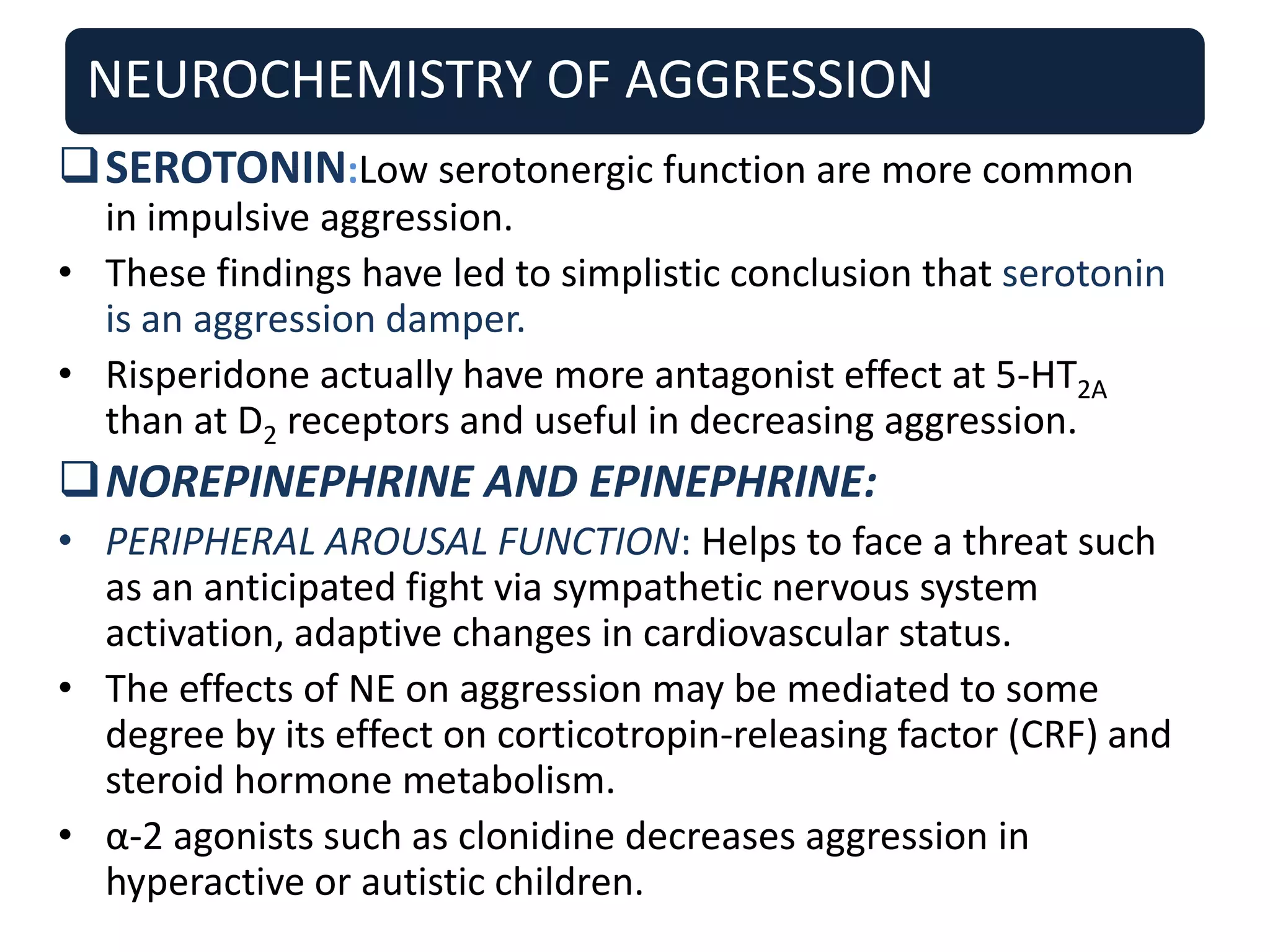 NEUROCHEMISTRY OF AGGRESSION
SEROTONIN:Low serotonergic function are more common
in impulsive aggression.
• These findings have led to simplistic conclusion that serotonin
is an aggression damper.
• Risperidone actually have more antagonist effect at 5-HT2A
than at D2 receptors and useful in decreasing aggression.
NOREPINEPHRINE AND EPINEPHRINE:
• PERIPHERAL AROUSAL FUNCTION: Helps to face a threat such
as an anticipated fight via sympathetic nervous system
activation, adaptive changes in cardiovascular status.
• The effects of NE on aggression may be mediated to some
degree by its effect on corticotropin-releasing factor (CRF) and
steroid hormone metabolism.
• α-2 agonists such as clonidine decreases aggression in
hyperactive or autistic children.
 